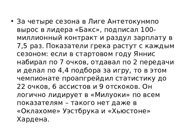 За четыре сезона в Лиге Антетокунмпо вырос в лидера «Бакс», подписал 100-миллионный контракт и раздул зарплату в 7,5 раз. Показатели грека растут с каждым сезоном: если в стартовом году Яннис набирал по 7 очков, отдавал по 2 передачи и делал по 4,4 подбора за игру, то в этом чемпионате проапгрейдил статистику до 22 очков, 6 ассистов и 9 отскоков. Он логично лидирует в «Милуоки» по всем показателям – такого нет даже в «Оклахоме» Уэстбрука и «Хьюстоне» Хардена. 