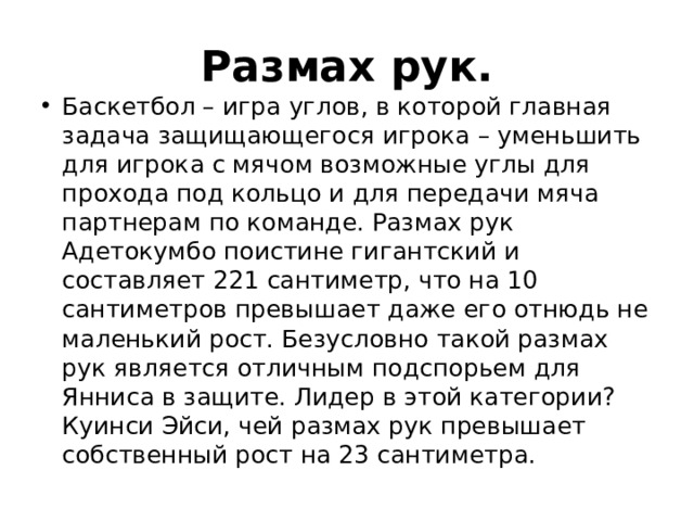 Размах рук. Баскетбол – игра углов, в которой главная задача защищающегося игрока – уменьшить для игрока с мячом возможные углы для прохода под кольцо и для передачи мяча партнерам по команде. Размах рук Адетокумбо поистине гигантский и составляет 221 сантиметр, что на 10 сантиметров превышает даже его отнюдь не маленький рост. Безусловно такой размах рук является отличным подспорьем для Янниса в защите. Лидер в этой категории? Куинси Эйси, чей размах рук превышает собственный рост на 23 сантиметра. 