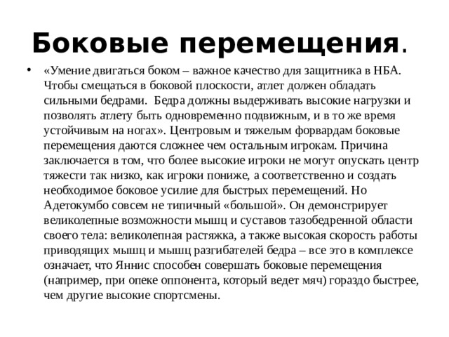 Боковые перемещения .  «Умение двигаться боком – важное качество для защитника в НБА. Чтобы смещаться в боковой плоскости, атлет должен обладать сильными бедрами. Бедра должны выдерживать высокие нагрузки и позволять атлету быть одновременно подвижным, и в то же время устойчивым на ногах». Центровым и тяжелым форвардам боковые перемещения даются сложнее чем остальным игрокам. Причина заключается в том, что более высокие игроки не могут опускать центр тяжести так низко, как игроки пониже, а соответственно и создать необходимое боковое усилие для быстрых перемещений. Но Адетокумбо совсем не типичный «большой». Он демонстрирует великолепные возможности мышц и суставов тазобедренной области своего тела: великолепная растяжка, а также высокая скорость работы приводящих мышц и мышц разгибателей бедра – все это в комплексе означает, что Яннис способен совершать боковые перемещения (например, при опеке оппонента, который ведет мяч) гораздо быстрее, чем другие высокие спортсмены. 