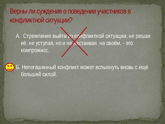 Верны ли суждения о поведении участников в конфликтной ситуации? А. Стремление выйти из конфликтной ситуации, не решая её, не уступая, но и не настаивая на своём, - это компромисс. Б. Непогашенный конфликт может вспыхнуть вновь с ещё большей силой. 