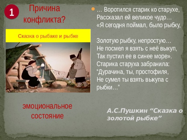 1 Причина конфликта? … Воротился старик ко старухе,  Рассказал ей великое чудо…  «Я сегодня поймал, было рыбку,  Золотую рыбку, непростую…  Не посмел я взять с неё выкуп,  Так пустил ее в синее море».  Старика старуха забранила:  “Дурачина, ты, простофиля,  Не сумел ты взять выкупа с рыбки…” эмоциональное состояние   А.С.Пушкин “Сказка о золотой рыбке”   