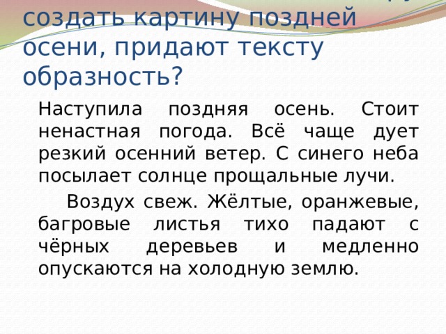 Какие слова помогают автору создать картину поздней осени, придают тексту образность?   Наступила поздняя осень. Стоит ненастная погода. Всё чаще дует резкий осенний ветер. С синего неба посылает солнце прощальные лучи.   Воздух свеж. Жёлтые, оранжевые, багровые листья тихо падают с чёрных деревьев и медленно опускаются на холодную землю. 