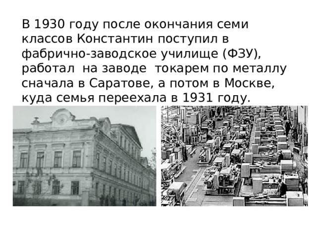 В 1930 году после окончания семи классов Константин поступил в фабрично-заводское училище (ФЗУ), работал на заводе токарем по металлу сначала в Саратове, а потом в Москве, куда семья переехала в 1931 году. 