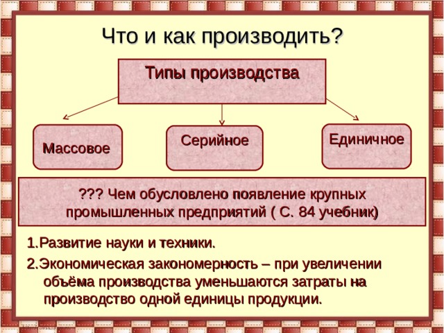 Что и как производить? 1.Развитие науки и техники. 2.Экономическая закономерность – при увеличении объёма производства уменьшаются затраты на производство одной единицы продукции. Типы производства Единичное Массовое  Серийное ??? Чем обусловлено появление крупных промышленных предприятий ( С. 84 учебник) 