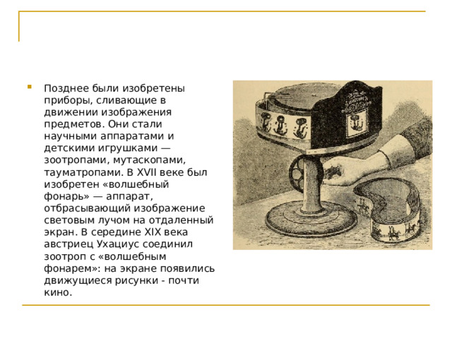 Позднее были изобретены приборы, сливающие в движении изображения предметов. Они стали научными аппаратами и детскими игрушками — зоотропами, мутаскопами, тауматропами. В XVII веке был изобретен «волшебный фонарь» — аппарат, отбрасывающий изображение световым лучом на отдаленный экран. В середине XIX века австриец Ухациус соединил зоотроп с «волшебным фонарем»: на экране появились движущиеся рисунки - почти кино.  