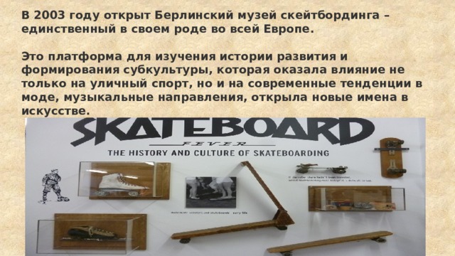 В 2003 году открыт Берлинский музей скейтбординга – единственный в своем роде во всей Европе.  Это платформа для изучения истории развития и формирования субкультуры, которая оказала влияние не только на уличный спорт, но и на современные тенденции в моде, музыкальные направления, открыла новые имена в искусстве. 