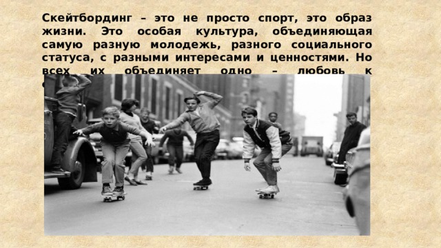 Скейтбординг – это не просто спорт, это образ жизни. Это особая культура, объединяющая самую разную молодежь, разного социального статуса, с разными интересами и ценностями. Но всех их объединяет одно – любовь к скейтбордингу. 