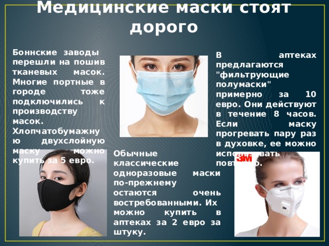 Медицинские маски стоят дорого Боннские заводы перешли на пошив тканевых масок. Многие портные в городе тоже подключились к производству масок. Хлопчатобумажную двухслойную маску можно купить за 5 евро. В аптеках предлагаются 
