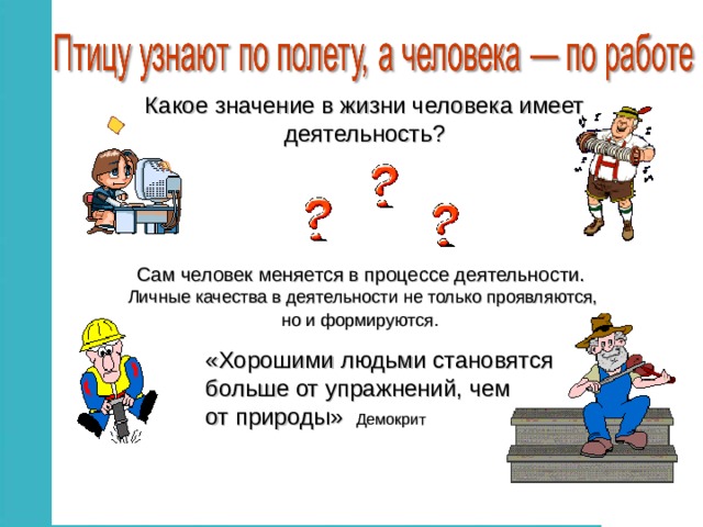 Какое значение в жизни человека имеет  деятельность?  Сам человек меняется в процессе деятельности. Личные качества в деятельности не только проявляются, но и формируются.  «Хорошими людьми становятся больше от упражнений, чем от природы» Демокрит 