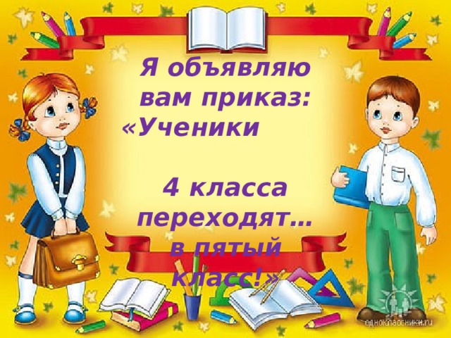 Я объявляю вам приказ: «Ученики 4 класса переходят… в пятый класс!» 