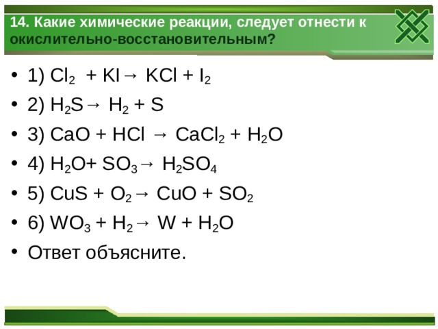 14. Какие химические реакции, следует отнести к окислительно-восстановительным?    1) Cl 2 + KI→ KCl + I 2  2) H 2 S→ H 2 + S 3) CaO + HCl → CaCl 2 + H 2 O 4) H 2 O+ SO 3 → H 2 SO 4  5) CuS + O 2 → CuO + SO 2  6)  WO 3 + H 2 → W + H 2 O Ответ объясните.  