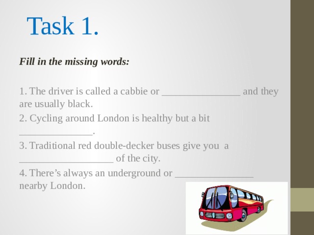  Task 1.  Fill in the missing words: 1. The driver is called a cabbie or _______________ and they are usually black. 2. Cycling around London is healthy but a bit ______________. 3. Traditional red double-decker buses give you a __________________ of the city. 4. There’s always an underground or _______________ nearby London. 