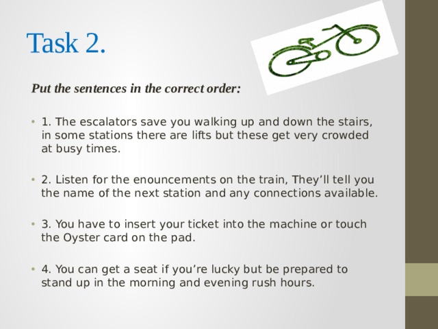 Task 2. Put the sentences in the correct order: 1. The escalators save you walking up and down the stairs, in some stations there are lifts but these get very crowded at busy times. 2. Listen for the enouncements on the train, They’ll tell you the name of the next station and any connections available. 3. You have to insert your ticket into the machine or touch the Oyster card on the pad. 4. You can get a seat if you’re lucky but be prepared to stand up in the morning and evening rush hours. 