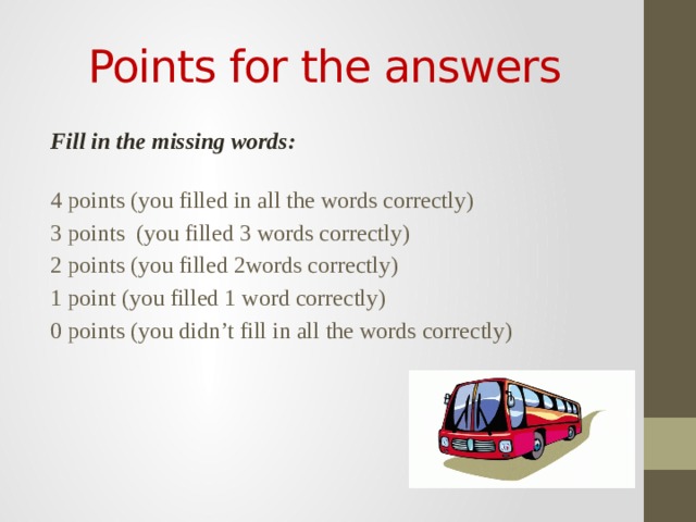 Points for the answers Fill in the missing words: 4 points (you filled in all the words correctly) 3 points (you filled 3 words correctly) 2 points (you filled 2words correctly) 1 point (you filled 1 word correctly) 0 points (you didn’t fill in all the words correctly) 