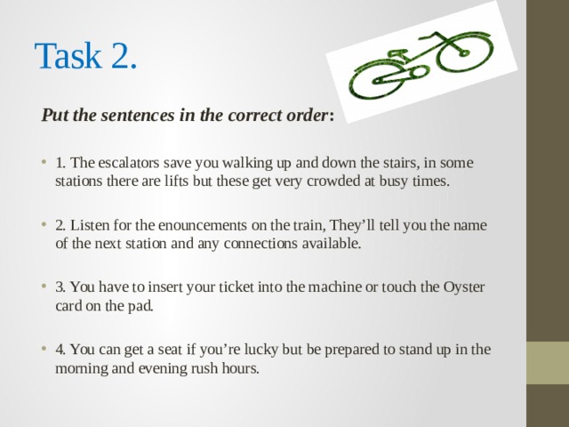 Task 2. Put the sentences in the correct order : 1. The escalators save you walking up and down the stairs, in some stations there are lifts but these get very crowded at busy times. 2. Listen for the enouncements on the train, They’ll tell you the name of the next station and any connections available. 3. You have to insert your ticket into the machine or touch the Oyster card on the pad. 4. You can get a seat if you’re lucky but be prepared to stand up in the morning and evening rush hours. 