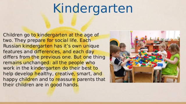 Kindergarten Children go to kindergarten at the age of two. They prepare for social life. Each Russian kindergarten has it’s own unique features and differences, and each day differs from the previous one. But one thing remains unchanged: all the people who work in the kindergarten do their best to help develop healthy, creative, smart, and happy children and to reassure parents that their children are in good hands. 