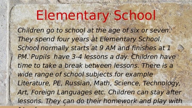 Elementary School Children go to school at the age of six or seven. They spend four years at Elementary School. School normally starts at 9 AM and finishes at 1 PM. Pupils have 3-4 lessons a day. Children have time to take a break b etween lessons. There is a wide range of school subjects for example Literature, PE, Russian, Math, Science, Technology, Art, Foreign Languages etc. Children can stay after lessons. They can do their homework and play with friends.  