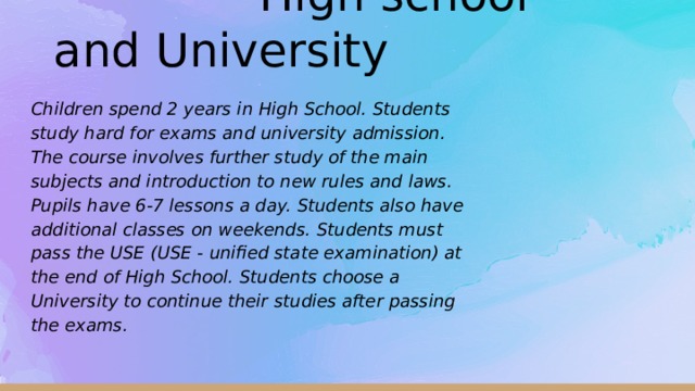   High school and University Children spend 2 years in High School. Students study hard for exams and university admission. The course involves further study of the main subjects and introduction to new rules and laws. Pupils have 6-7 lessons a day. Students also have additional classes on weekends. Students must pass the USE (USE - unified state examination) at the end of High School. Students choose a University to continue their studies after passing the exams.  
