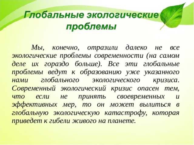  Мы, конечно, отразили далеко не все экологические проблемы современности (на самом деле их гораздо больше). Все эти глобальные проблемы ведут к образованию уже указанного нами глобального экологического кризиса. Современный экологический кризис опасен тем, что если не принять своевременных и эффективных мер, то он может вылиться в глобальную экологическую катастрофу, которая приведет к гибели живого на планете. 