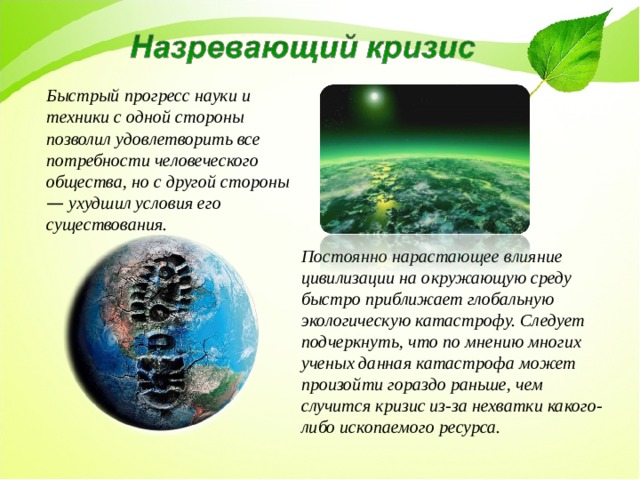 Быстрый прогресс науки и техники с одной стороны позволил удовлетворить все потребности человеческого общества, но с другой стороны — ухудшил условия его существования.  Постоянно нарастающее влияние цивилизации на окружающую среду быстро приближает глобальную экологическую катастрофу. Следует подчеркнуть, что по мнению многих ученых данная катастрофа может произойти гораздо раньше, чем случится кризис из-за нехватки какого-либо ископаемого ресурса. 