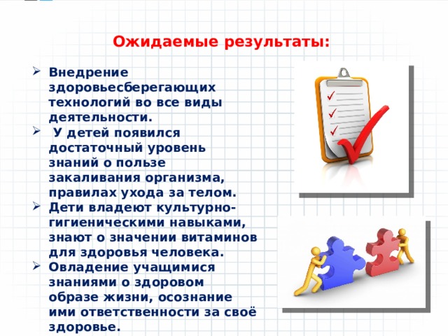 Ожидаемые результаты: Внедрение здоровьесберегающих технологий во все виды деятельности.  У детей появился достаточный уровень знаний о пользе закаливания организма, правилах ухода за телом. Дети владеют культурно-гигиеническими навыками, знают о значении витаминов для здоровья человека. Овладение учащимися знаниями о здоровом образе жизни, осознание ими ответственности за своё здоровье. 