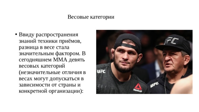   Весовые категории   Ввиду распространения знаний техники приёмов, разница в весе стала значительным фактором. В сегодняшнем ММА девять весовых категорий (незначительные отличия в весах могут допускаться в зависимости от страны и конкретной организации): 