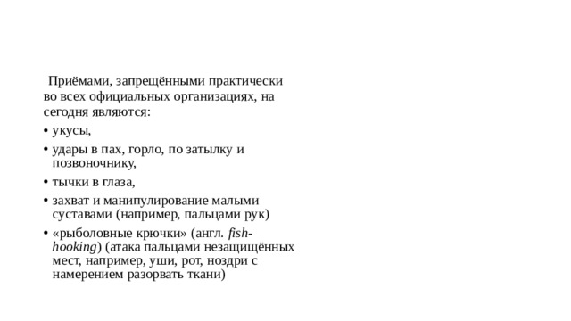   Приёмами, запрещёнными практически во всех официальных организациях, на сегодня являются: укусы, удары в пах, горло, по затылку и позвоночнику, тычки в глаза, захват и манипулирование малыми суставами (например, пальцами рук) «рыболовные крючки» (англ.  fish-hooking ) (атака пальцами незащищённых мест, например, уши, рот, ноздри с намерением разорвать ткани) 