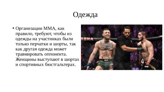  Одежда Организации ММА, как правило, требуют, чтобы из одежды на участниках были только перчатки и шорты, так как другая одежда может травмировать оппонента. Женщины выступают в шортах и спортивных бюстгальтерах. 