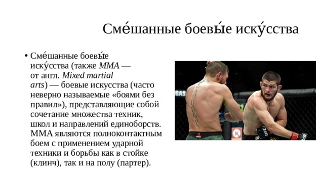  Сме́шанные боевы́е иску́сства Сме́шанные боевы́е иску́сства (также  MMA  — от англ.  Mixed martial arts ) — боевые искусства (часто неверно называемые «боями без правил»), представляющие собой сочетание множества техник, школ и направлений единоборств. ММА являются полноконтактным боем с применением ударной техники и борьбы как в стойке (клинч), так и на полу (партер). 