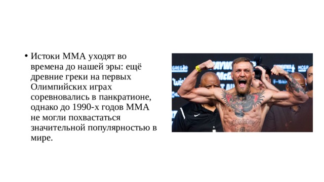 Истоки ММА уходят во времена до нашей эры: ещё древние греки на первых Олимпийских играх соревновались в панкратионе, однако до 1990-х годов ММА не могли похвастаться значительной популярностью в мире. 