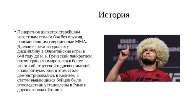  История   Панкратион является старейшим известным стилем боя без оружия, напоминающим современные ММА. Древние греки вводили эту дисциплину в Олимпийские игры в 648 году до н. э. Греческий панкратион потом трансформировался в более жестокий этрусский и древнеримский «панкратиум». Бои в этом стиле демонстрировались в Колизее, а статуи выдающихся бойцов были впоследствии установлены в Риме и других городах Италии. 