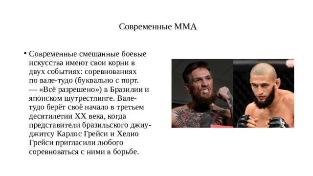    Современные ММА   Современные смешанные боевые искусства имеют свои корни в двух событиях: соревнованиях по вале-тудо (буквально с порт. — «Всё разрешено») в Бразилии и японском шутрестлинге. Вале-тудо берёт своё начало в третьем десятилетии XX века, когда представители бразильского джиу-джитсу Карлос Грейси и Хелио Грейси пригласили любого соревноваться с ними в борьбе.  