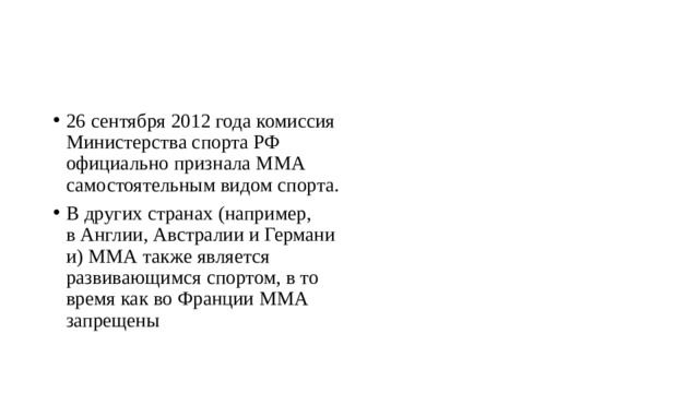 26 сентября 2012 года комиссия Министерства спорта РФ официально признала ММА самостоятельным видом спорта. В других странах (например, в Англии, Австралии и Германии) ММА также является развивающимся спортом, в то время как во Франции ММА запрещены 