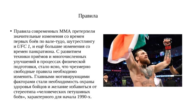   Правила   Правила современных ММА претерпели значительные изменения со времен первых боёв по вале-тудо, шутрестлингу и  UFC 1 , и ещё большие изменения со времен панкратиона. С развитием техники приёмов и многочисленных улучшений в процессах физической подготовки, стало ясно, что чрезмерно свободные правила необходимо изменить. Главными мотивирующими факторами стали необходимость охраны здоровья бойцов и желание избавиться от стереотипа «человеческих петушиных боёв», характерного для начала 1990-х. 
