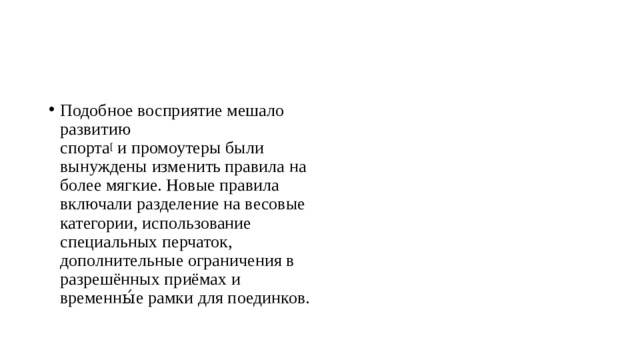 Подобное восприятие мешало развитию спорта [ и промоутеры были вынуждены изменить правила на более мягкие. Новые правила включали разделение на весовые категории, использование специальных перчаток, дополнительные ограничения в разрешённых приёмах и временны́е рамки для поединков. 