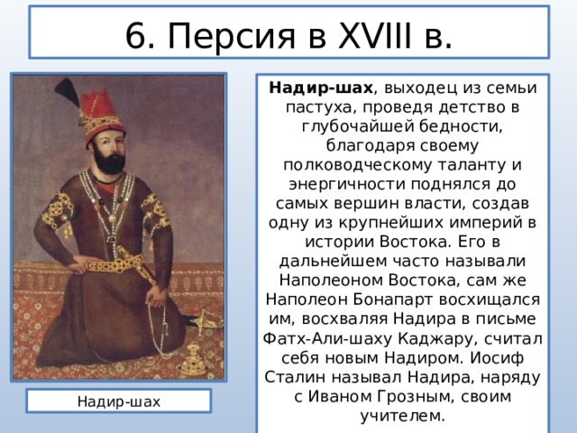 6. Персия в XVIII в. Надир-шах , выходец из семьи пастуха, проведя детство в глубочайшей бедности, благодаря своему полководческому таланту и энергичности поднялся до самых вершин власти, создав одну из крупнейших империй в истории Востока. Его в дальнейшем часто называли Наполеоном Востока, сам же Наполеон Бонапарт восхищался им, восхваляя Надира в письме Фатх-Али-шаху Каджару, считал себя новым Надиром. Иосиф Сталин называл Надира, наряду с Иваном Грозным, своим учителем. Надир-шах 