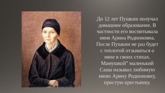 До 12 лет Пушкин получал домашнее образование. В частности его воспитывала няня Арина Родионовна. После Пушкин не раз будет с теплотой отзываться о няне в своих стихах. Мамушкой” маленький Саша называл любимую няню Арину Родионовну, простую крестьянку. “ 
