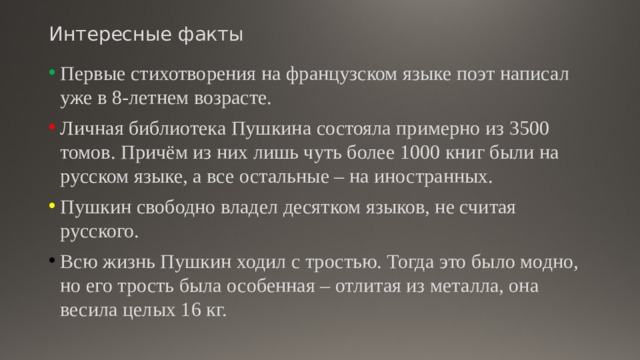 Интересные факты Первые стихотворения на французском языке поэт написал уже в 8-летнем возрасте. Личная библиотека Пушкина состояла примерно из 3500 томов. Причём из них лишь чуть более 1000 книг были на русском языке, а все остальные – на иностранных. Пушкин свободно владел десятком языков, не считая русского. Всю жизнь Пушкин ходил с тростью. Тогда это было модно, но его трость была особенная – отлитая из металла, она весила целых 16 кг. 