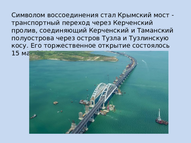 Символом воссоединения стал Крымский мост - транспортный переход через Керченский пролив, соединяющий Керченский и Таманский полуострова через остров Тузла и Тузлинскую косу. Его торжественное открытие состоялось 15 мая 2018 года. 