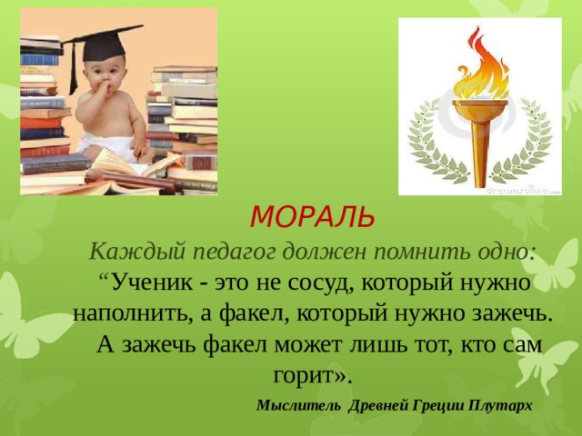  Мыслитель Древней Греции Плутарх МОРАЛЬ Каждый педагог должен помнить одно: “ Ученик - это не сосуд, который нужно наполнить, а факел, который нужно зажечь.   А зажечь факел может лишь тот, кто сам горит».                                  