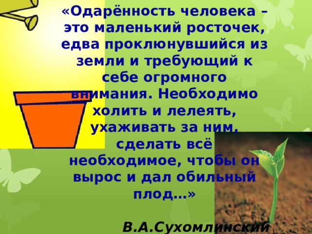 «Одарённость человека – это маленький росточек, едва проклюнувшийся из земли и требующий к себе огромного внимания. Необходимо холить и лелеять, ухаживать за ним, сделать всё необходимое, чтобы он вырос и дал обильный плод…»  В.А.Сухомлинский 
