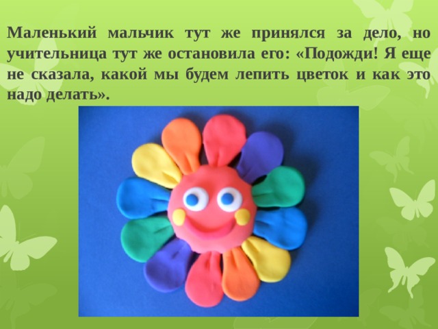 Маленький мальчик тут же принялся за дело, но учительница тут же остановила его: «Подожди! Я еще не сказала, какой мы будем лепить цветок и как это надо делать». 
