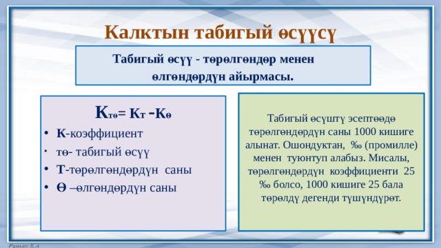 Калктын табигый өсүүсү Табигый өсүү - төрөлгөндөр менен өлгөндөрдүн айырмасы . Табигый өсүштү эсептөөдө төрөлгөндөрдүн саны 1000 кишиге алынат. Ошондуктан,  ‰ (промилле) менен туюнтуп алабыз . Мисалы, төрөлгөндөрдүн коэффициенти 25 ‰ болсо, 1000 кишиге 25 бала төрөлдү дегенди түшүндүрөт. К тө = К т - К ө К -коэффициент ТӨ - табигый өсүү Т -төрөлгөндөрдүн саны Ө –өлгөндөрдүн саны 