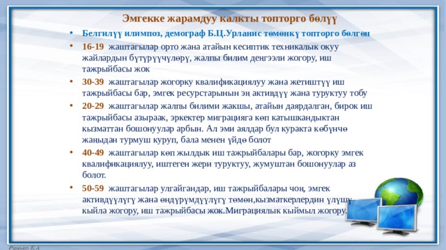 Эмгекке жарамдуу калкты топторго бөлүү Белгилүү илимпоз, демограф Б.Ц.Урланис төмөнкү топторго бөлгөн 16-19 жаштагылар орто жана атайын кесиптик техникалык окуу жайлардын бүтүрүүчүлөрү, жалпы билим деңгээли жогору, иш тажрыйбасы жок 30-39 жаштагылар жогорку квалификациялуу жана жетиштүү иш тажрыйбасы бар, эмгек ресурстарынын эң активдүү жана туруктуу тобу 20-29 жаштагылар жалпы билими жакшы, атайын даярдалган, бирок иш тажрыйбасы азыраак, эркектер миграцияга көп катышкандыктан кызматтан бошонуулар арбын. Ал эми аялдар бул куракта көбүнчө жаңыдан турмуш куруп, бала менен үйдө болот 40-49 жаштагылар көп жылдык иш тажрыйбалары бар, жогорку эмгек квалификациялуу, иштеген жери туруктуу, жумуштан бошонуулар аз болот. 50-59 жаштагылар улгайгандар, иш тажрыйбалары чоң, эмгек активдүүлүгү жана өндүрүмдүүлүгү төмөн,кызматкерлердин үлүшү кыйла жогору, иш тажрыйбасы жок.Миграциялык кыймыл жогору. 