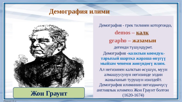 Демография илими  Демография - грек тилинен которгондо,  demos –  калк  grapho – жазамын   дегенди түшүндүрөт.  Демография - калктын коомдук-тарыхый шартка жараша өнүгүү мыйзам ченеми жөнүндөгү илим. Ал негизинен калктын өсүшүн, муун алмашуусунун негизинде элдин жаңыланып турушун изилдейт. Демография илиминин негиздөөчүсү англиялык илимпоз Жон Граунт болгон (1620-1674) Жон Граунт 