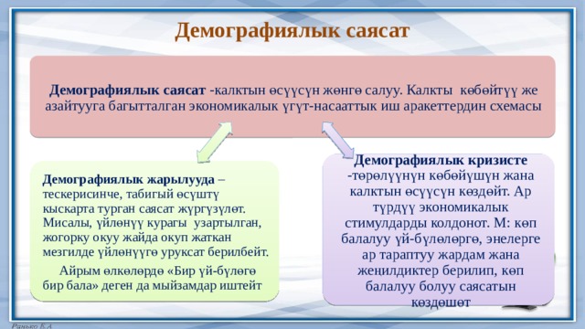 Демографиялык саясат Демографиялык саясат -калктын өсүүсүн жөнгө салуу. Калкты көбөйтүү же азайтууга багытталган экономикалык үгүт-насааттык иш аракеттердин схемасы Демографиялык кризисте -төрөлүүнүн көбөйүшүн жана калктын өсүүсүн көздөйт. Ар түрдүү экономикалык стимулдарды колдонот. М: көп балалуу үй-бүлөлөргө, энелерге ар тараптуу жардам жана жеңилдиктер берилип, көп балалуу болуу саясатын көздөшөт Демографиялык жарылууда – тескерисинче, табигый өсүштү кыскарта турган саясат жүргүзүлөт. Мисалы, үйлөнүү курагы узартылган, жогорку окуу жайда окуп жаткан мезгилде үйлөнүүгө уруксат берилбейт.  Айрым өлкөлөрдө «Бир үй-бүлөгө бир бала» деген да мыйзамдар иштейт 