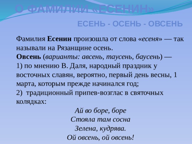 О фамилии «есенин» Есень - осень - овсень Фамилия Есенин произошла от слова « есеня » — так называли на Рязанщине осень. Овсень ( варианты: авсень, таусень, баусень ) — 1) по мнению В. Даля, народный праздник у восточных славян, вероятно, первый день весны, 1 марта, которым прежде начинался год; 2) традиционный припев-возглас в святочных колядках: Ай во боре, боре Стояла там сосна Зелена, кудрява. Ой овсень, ой овсень!