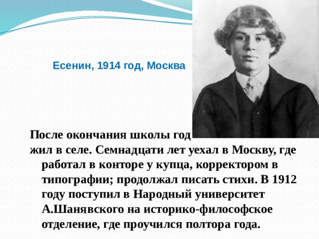 Есенин, 1914 год, Москва После окончания школы год жил в селе. Семнадцати лет уехал в Москву, где работал в конторе у купца, корректором в типографии; продолжал писать стихи. В 1912 году поступил в Народный университет А.Шанявского на историко-философское отделение, где проучился полтора года.