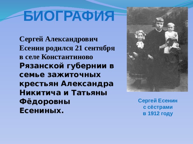 Биография Сергей Александрович Есенин родился 21 сентября в селе Константиново Рязанской губернии в семье зажиточных крестьян Александра Никитича и Татьяны Фёдоровны Есениных. Сергей Есенин с сёстрами в 1912 году