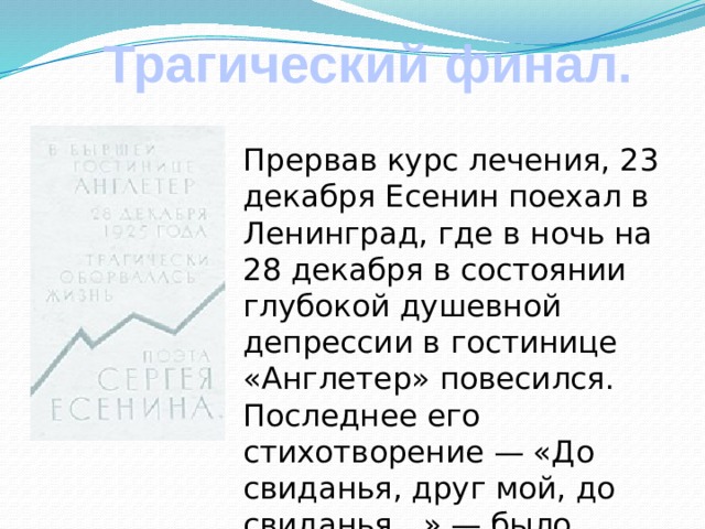 Трагический финал.  Прервав курс лечения, 23 декабря Есенин поехал в Ленинград, где в ночь на 28 декабря в состоянии глубокой душевной депрессии в гостинице «Англетер» повесился. Последнее его стихотворение — «До свиданья, друг мой, до свиданья…» — было написано в этой гостинице кровью поэта.